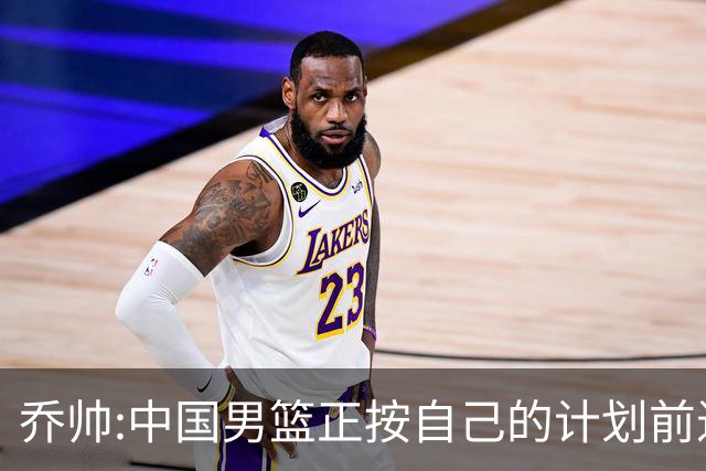 乔帅:中国男篮正按自己的计划前进 要变得更好