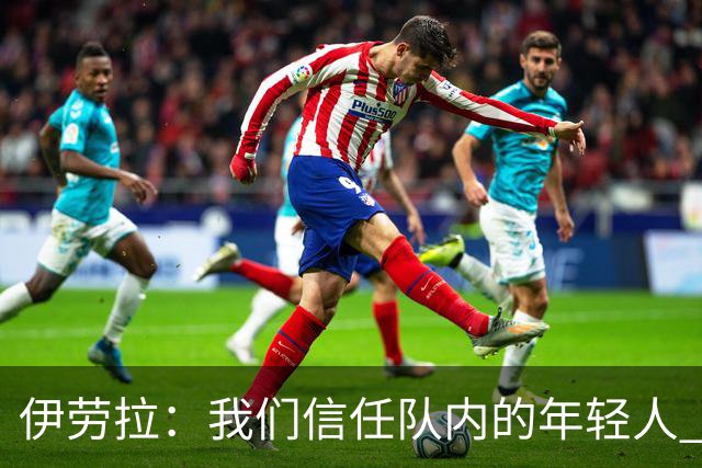 伊劳拉：我们信任队内的年轻人 现在要备战周末与阿森纳的比赛