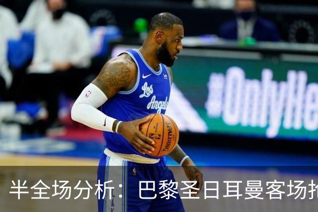 半全场分析：巴黎圣日耳曼客场抢开局，勒阿弗尔如何扭转节奏？