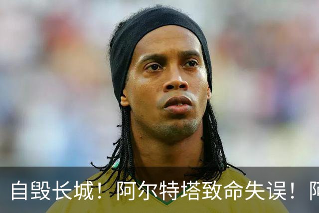 自毁长城！阿尔特塔致命失误！阿森纳短板彻底暴露