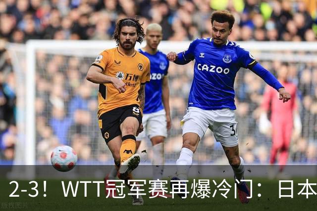 2-3！WTT冠军赛再爆冷门：日本队2大主力首轮出局，无缘再战国乒